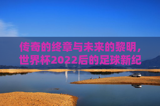 传奇的终章与未来的黎明,世界杯2022后的足球新纪元