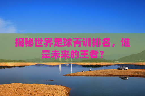 揭秘世界足球青训排名,谁是未来的王者?