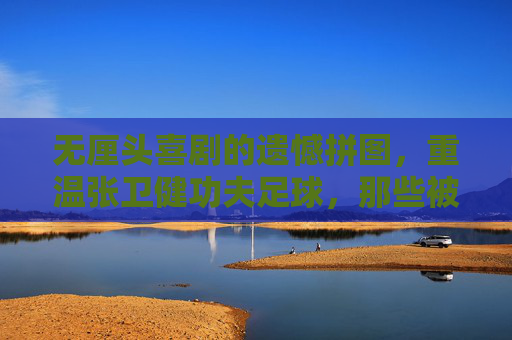 无厘头喜剧的遗憾拼图,重温张卫健功夫足球,那些被删减的神级片段去哪了?