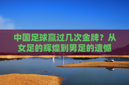 中国足球赢过几次金牌?从女足的辉煌到男足的遗憾