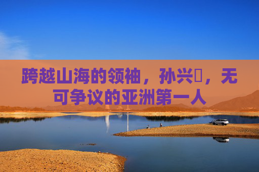 跨越山海的领袖,孙兴慜,无可争议的亚洲第一人