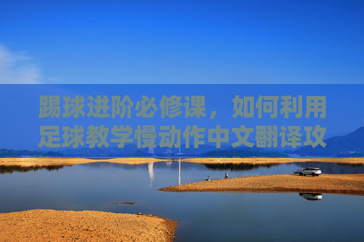 踢球进阶必修课，如何利用足球教学慢动作中文翻译攻克技术难关