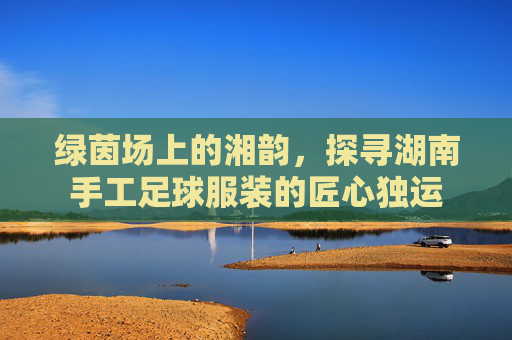 绿茵场上的湘韵,探寻湖南手工足球服装的匠心独运