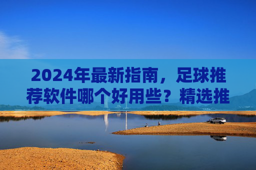 2024年最新指南,足球推荐软件哪个好用些?精选推荐与避坑指南