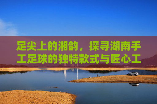 足尖上的湘韵,探寻湖南手工足球的独特款式与匠心工艺