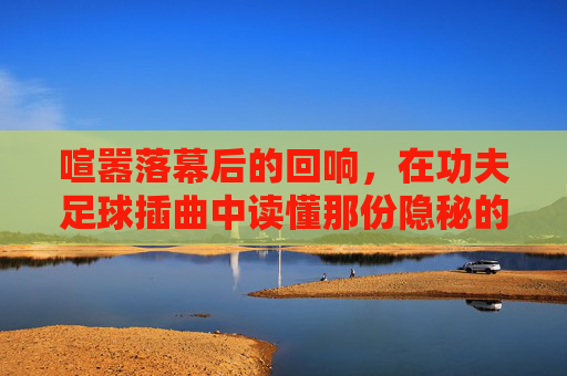 喧嚣落幕后的回响,在功夫足球插曲中读懂那份隐秘的悲伤