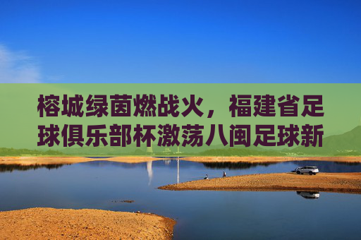 榕城绿茵燃战火，福建省足球俱乐部杯激荡八闽足球新活力