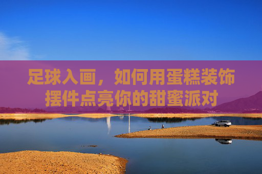 足球入画,如何用蛋糕装饰摆件点亮你的甜蜜派对