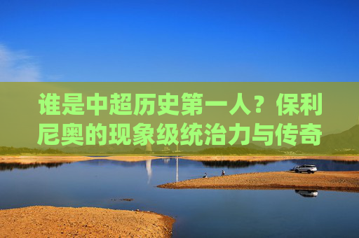 谁是中超历史第一人?保利尼奥的现象级统治力与传奇之路
