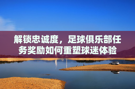 解锁忠诚度,足球俱乐部任务奖励如何重塑球迷体验