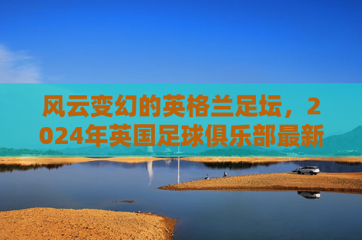 风云变幻的英格兰足坛,2024年英国足球俱乐部最新排名全景解析
