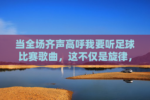 当全场齐声高呼我要听足球比赛歌曲,这不仅是旋律,更是热血的共鸣