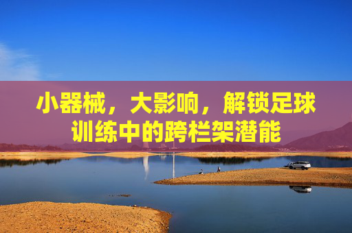 小器械,大影响,解锁足球训练中的跨栏架潜能