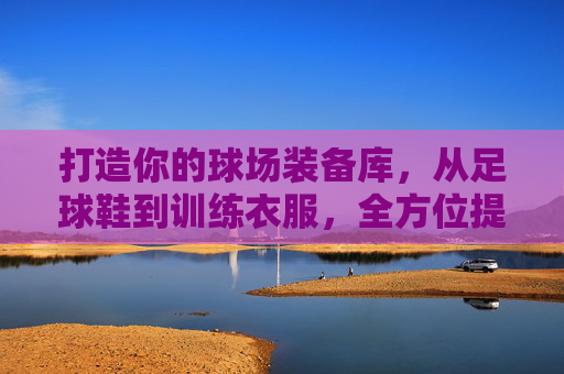 打造你的球场装备库,从足球鞋到训练衣服,全方位提升你的表现