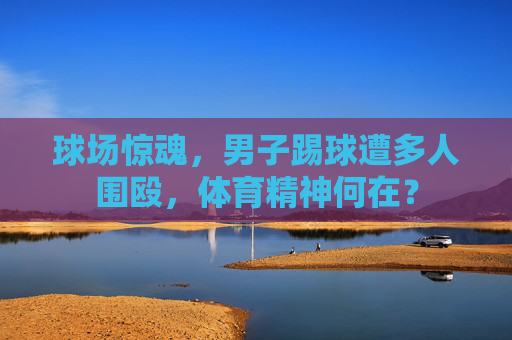 球场惊魂,男子踢球遭多人围殴,体育精神何在?