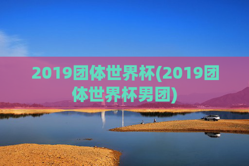 2019团体世界杯(2019团体世界杯男团)