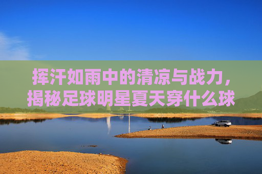 挥汗如雨中的清凉与战力，揭秘足球明星夏天穿什么球鞋