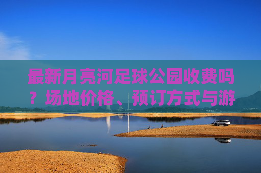 最新月亮河足球公园收费吗?场地价格、预订方式与游玩攻略全解析