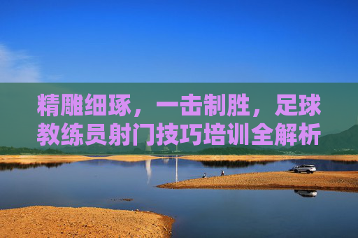 精雕细琢，一击制胜，足球教练员射门技巧培训全解析