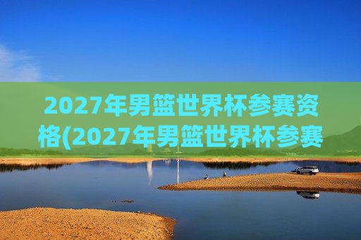 2027年男篮世界杯参赛资格(2027年男篮世界杯参赛资格赛)