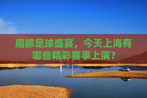 魔都足球盛宴，今天上海有哪些精彩赛事上演？