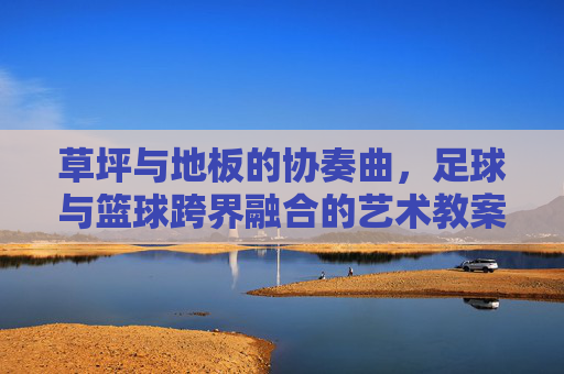 草坪与地板的协奏曲，足球与篮球跨界融合的艺术教案设计