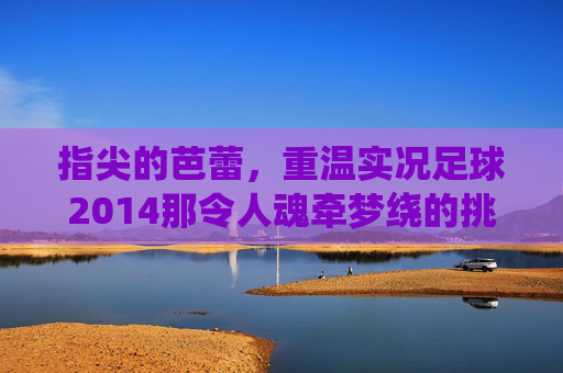 指尖的芭蕾，重温实况足球2014那令人魂牵梦绕的挑射艺术