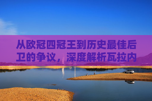 从欧冠四冠王到历史最佳后卫的争议，深度解析瓦拉内的足球历史排名
