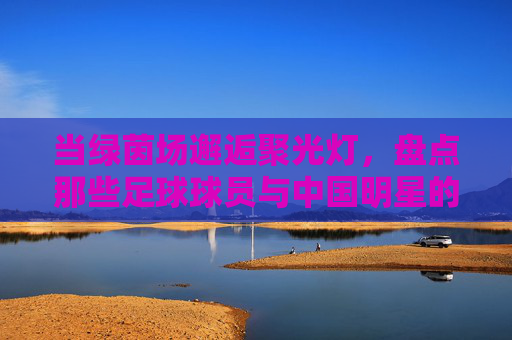 当绿茵场邂逅聚光灯，盘点那些足球球员与中国明星的精彩合影