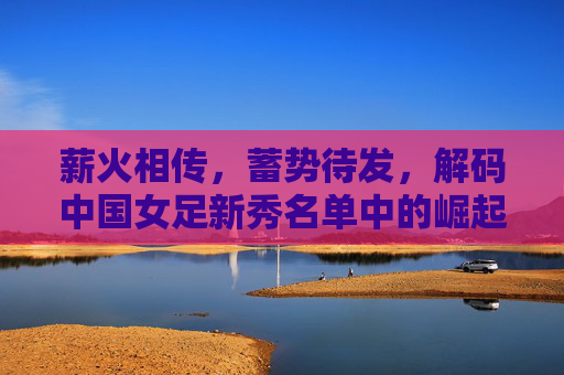 薪火相传,蓄势待发,解码中国女足新秀名单中的崛起密码
