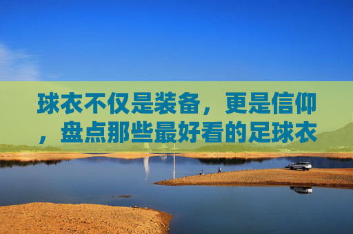 球衣不仅是装备,更是信仰,盘点那些最好看的足球衣