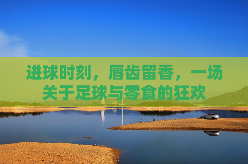 进球时刻,唇齿留香,一场关于足球与零食的狂欢