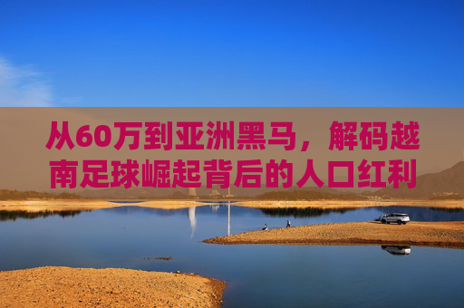 从60万到亚洲黑马,解码越南足球崛起背后的人口红利