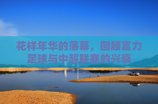 花样年华的落幕,回顾富力足球与中超联赛的兴衰