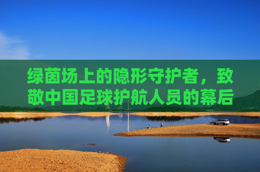 绿茵场上的隐形守护者,致敬中国足球护航人员的幕后身影
