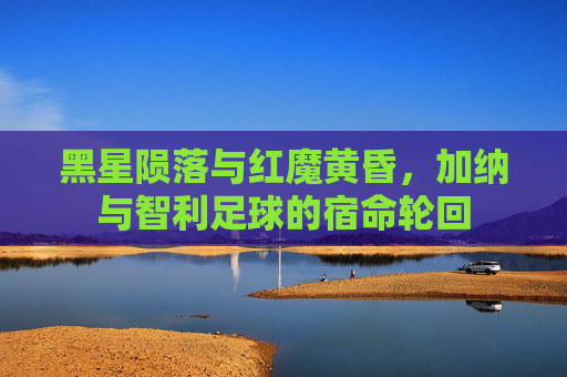 黑星陨落与红魔黄昏,加纳与智利足球的宿命轮回
