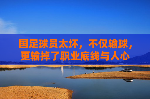 国足球员太坏,不仅输球,更输掉了职业底线与人心