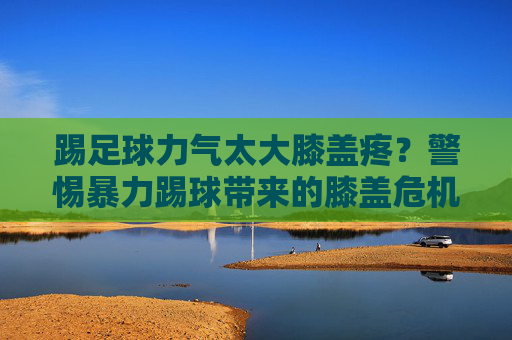 踢足球力气太大膝盖疼?警惕暴力踢球带来的膝盖危机
