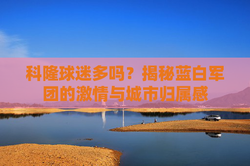 科隆球迷多吗？揭秘蓝白军团的激情与城市归属感