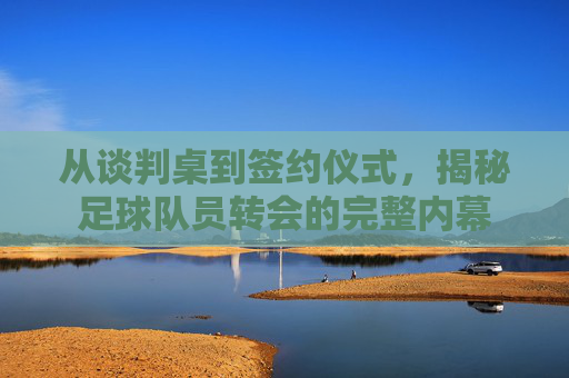 从谈判桌到签约仪式,揭秘足球队员转会的完整内幕