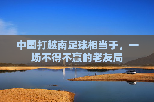 中国打越南足球相当于,一场不得不赢的老友局