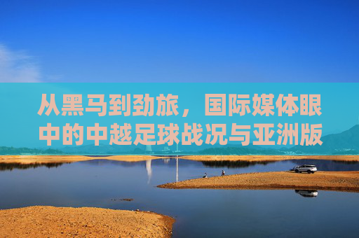 从黑马到劲旅,国际媒体眼中的中越足球战况与亚洲版图重构