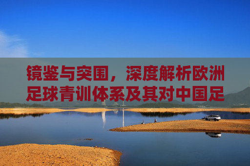 镜鉴与突围,深度解析欧洲足球青训体系及其对中国足球的启示