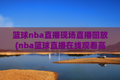 篮球nba直播现场直播回放(nba篮球直播在线观看高清直播视频)