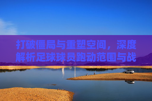 打破僵局与重塑空间,深度解析足球球员跑动范围与战术规则