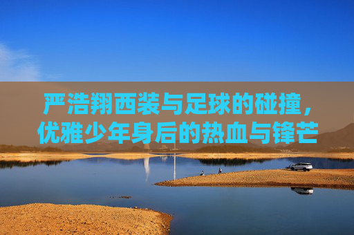 严浩翔西装与足球的碰撞，优雅少年身后的热血与锋芒
