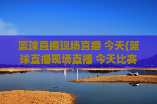 篮球直播现场直播 今天(篮球直播现场直播 今天比赛)