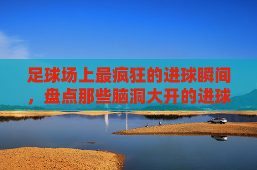 足球场上最疯狂的进球瞬间，盘点那些脑洞大开的进球方式