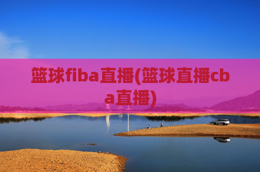 篮球fiba直播(篮球直播cba直播)