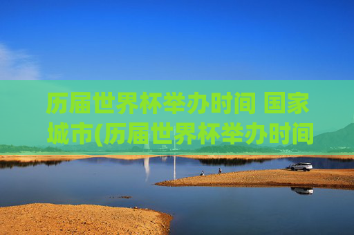 历届世界杯举办时间 国家 城市(历届世界杯举办时间,国家,城市)